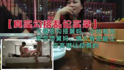 【真实勾搭乱伦】兄弟火锅店忽悠勾搭舅妈,俩人肯定能让你高潮的.